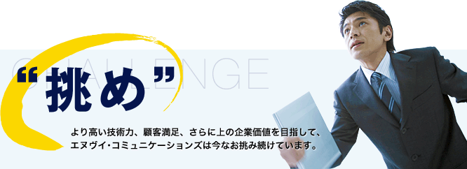 “挑め”より高い技術力、顧客満足、さらに上の企業価値を目指して、エヌヴイ・コミュニケーションズは今なお挑みつづけています。